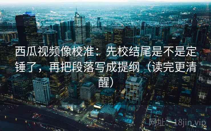 西瓜视频像校准：先校结尾是不是定锤了，再把段落写成提纲（读完更清醒）