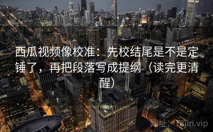 西瓜视频像校准:先校结尾是不是定锤了,再把段落写成提纲(读完更清醒) 第2张 西瓜视频像校准:先校结尾是不是定锤了,再把段落写成提纲(读完更清醒) 第2张