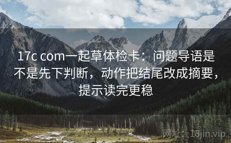 17c com一起草体检卡：问题导语是不是先下判断，动作把结尾改成摘要，提示读完更稳  第2张