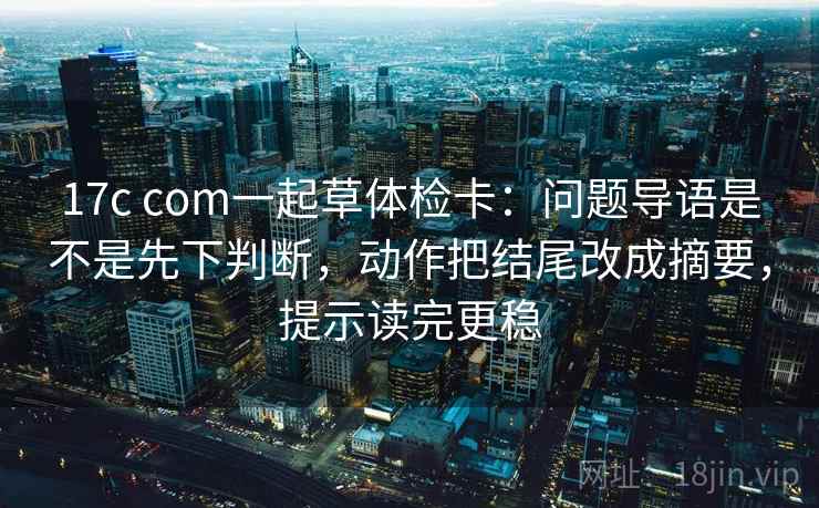 17c com一起草体检卡：问题导语是不是先下判断，动作把结尾改成摘要，提示读完更稳