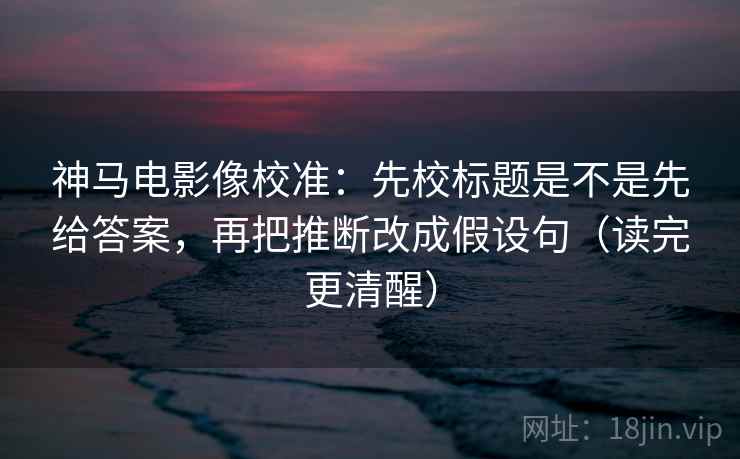 神马电影像校准：先校标题是不是先给答案，再把推断改成假设句（读完更清醒）  第2张