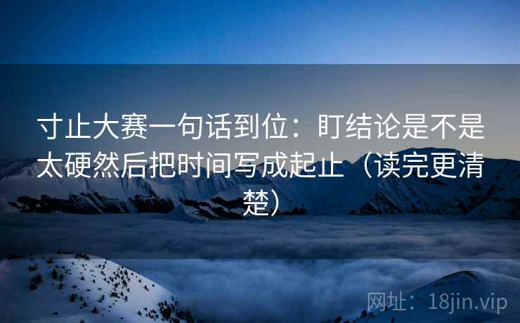 寸止大赛一句话到位：盯结论是不是太硬然后把时间写成起止（读完更清楚）  第2张