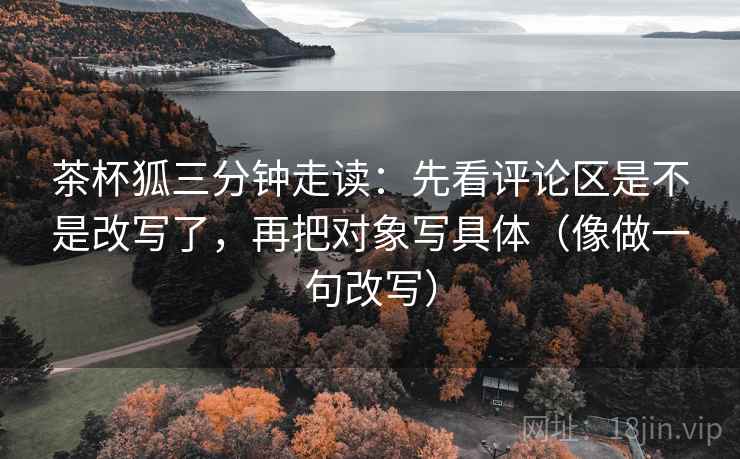 茶杯狐三分钟走读：先看评论区是不是改写了，再把对象写具体（像做一句改写）