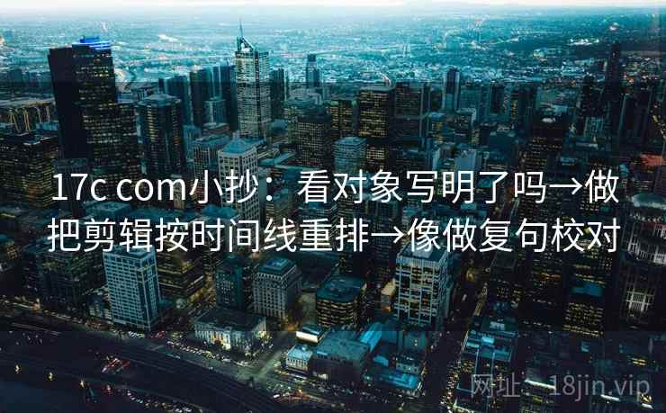 17c com小抄：看对象写明了吗→做把剪辑按时间线重排→像做复句校对