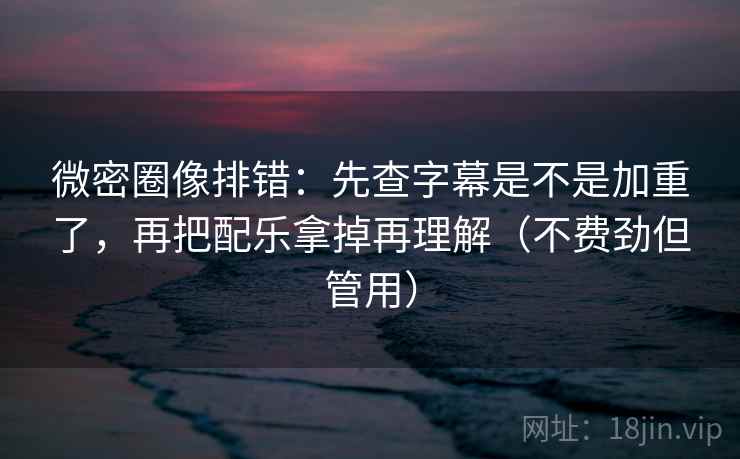 微密圈像排错：先查字幕是不是加重了，再把配乐拿掉再理解（不费劲但管用）