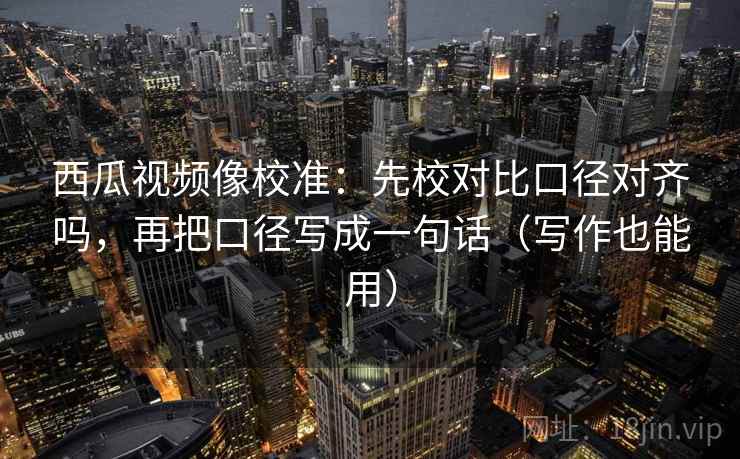 西瓜视频像校准：先校对比口径对齐吗，再把口径写成一句话（写作也能用）  第2张