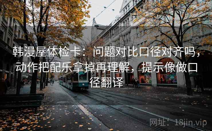 韩漫屋体检卡：问题对比口径对齐吗，动作把配乐拿掉再理解，提示像做口径翻译
