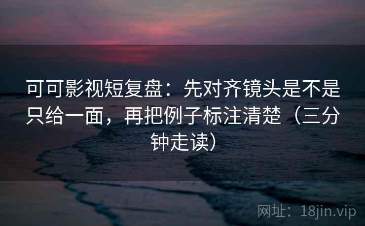 可可影视短复盘：先对齐镜头是不是只给一面，再把例子标注清楚（三分钟走读）