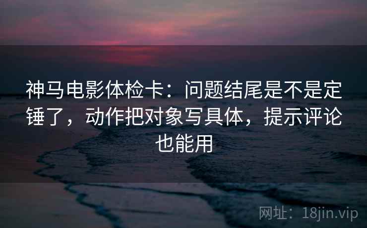 神马电影体检卡：问题结尾是不是定锤了，动作把对象写具体，提示评论也能用