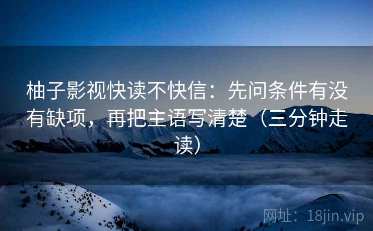 柚子影视快读不快信：先问条件有没有缺项，再把主语写清楚（三分钟走读）