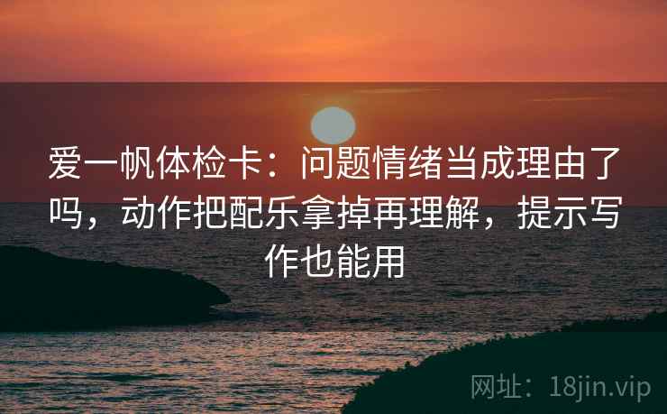 爱一帆体检卡：问题情绪当成理由了吗，动作把配乐拿掉再理解，提示写作也能用