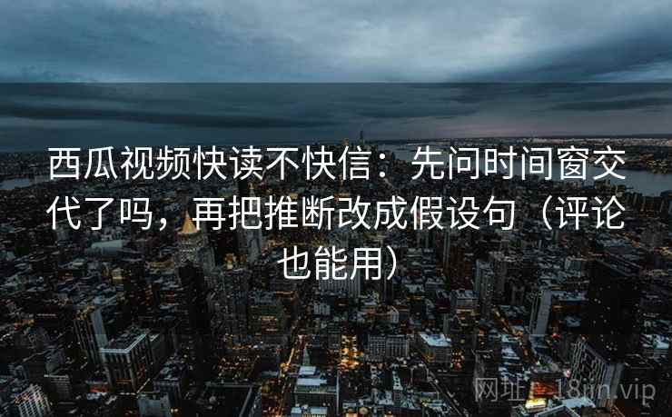西瓜视频快读不快信：先问时间窗交代了吗，再把推断改成假设句（评论也能用）  第2张