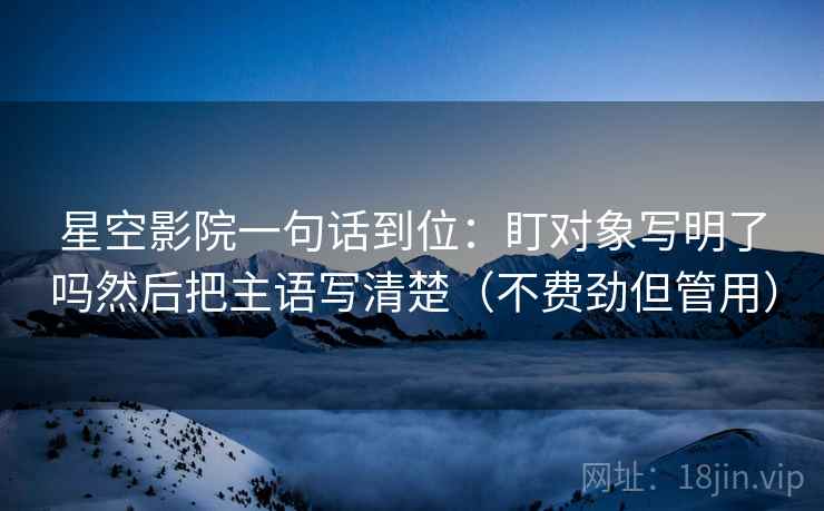 星空影院一句话到位：盯对象写明了吗然后把主语写清楚（不费劲但管用）  第2张