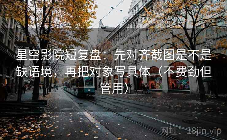 星空影院短复盘：先对齐截图是不是缺语境，再把对象写具体（不费劲但管用）