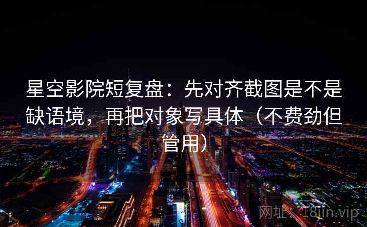 星空影院短复盘：先对齐截图是不是缺语境，再把对象写具体（不费劲但管用）  第2张