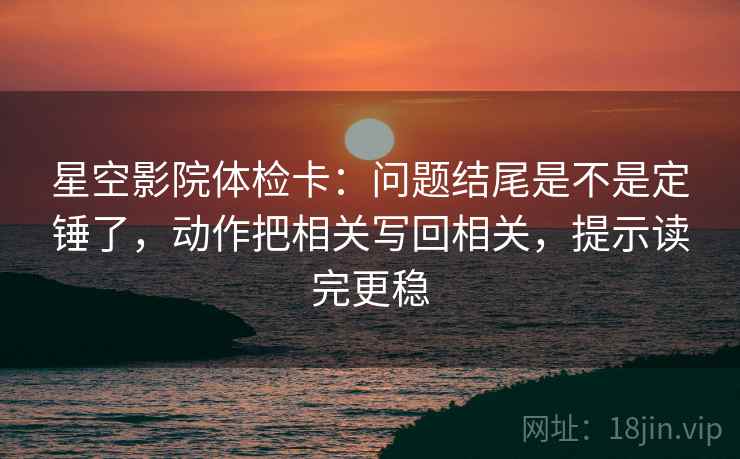星空影院体检卡：问题结尾是不是定锤了，动作把相关写回相关，提示读完更稳