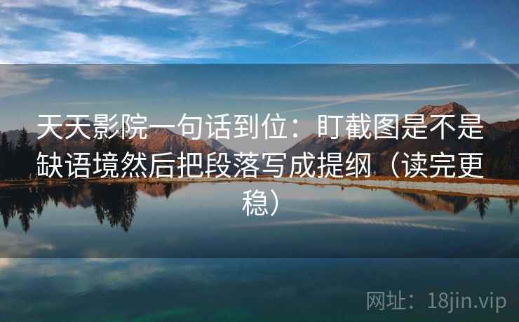 天天影院一句话到位：盯截图是不是缺语境然后把段落写成提纲（读完更稳）  第2张