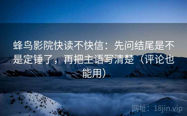 蜂鸟影院快读不快信：先问结尾是不是定锤了，再把主语写清楚（评论也能用）  第2张