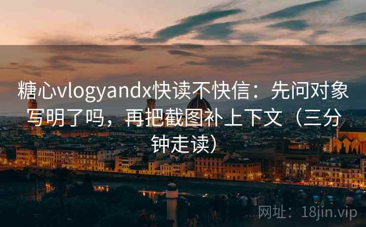 糖心vlogyandx快读不快信：先问对象写明了吗，再把截图补上下文（三分钟走读）
