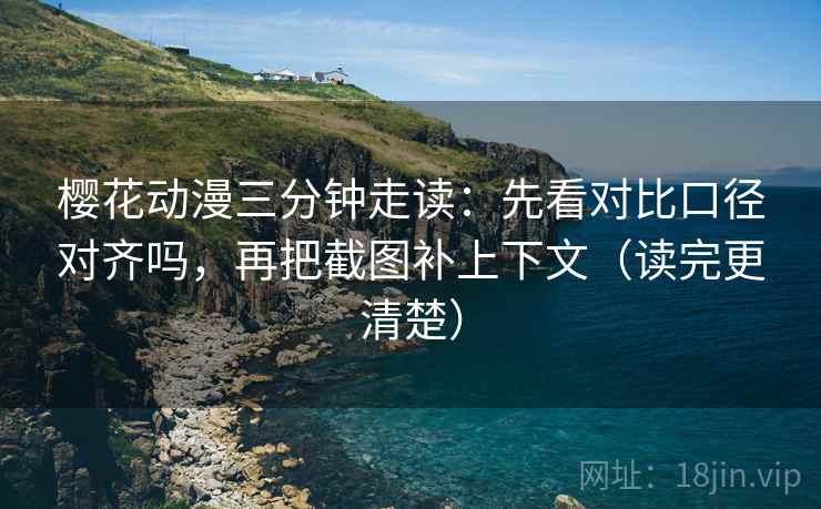 樱花动漫三分钟走读：先看对比口径对齐吗，再把截图补上下文（读完更清楚）