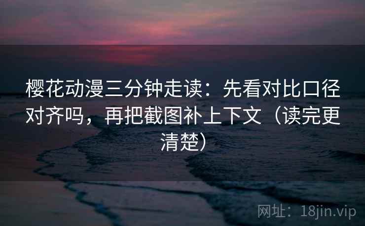 樱花动漫三分钟走读：先看对比口径对齐吗，再把截图补上下文（读完更清楚）  第2张