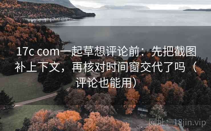 17c com一起草想评论前：先把截图补上下文，再核对时间窗交代了吗（评论也能用）