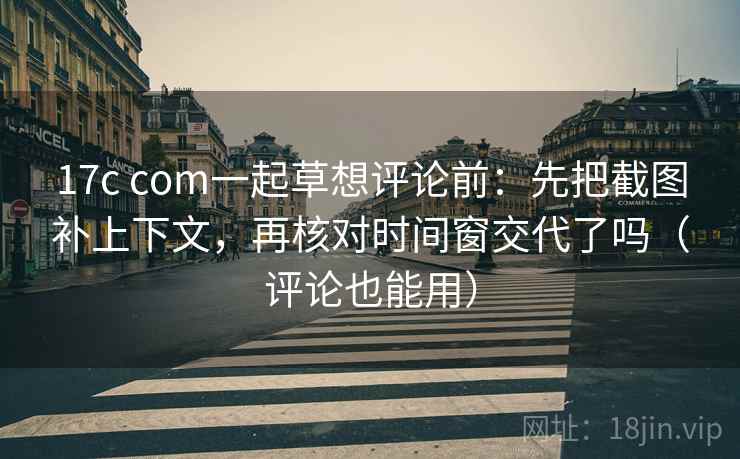 17c com一起草想评论前：先把截图补上下文，再核对时间窗交代了吗（评论也能用）  第2张