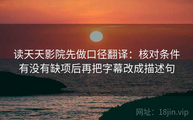读天天影院先做口径翻译:核对条件有没有缺项后再把字幕改成描述句