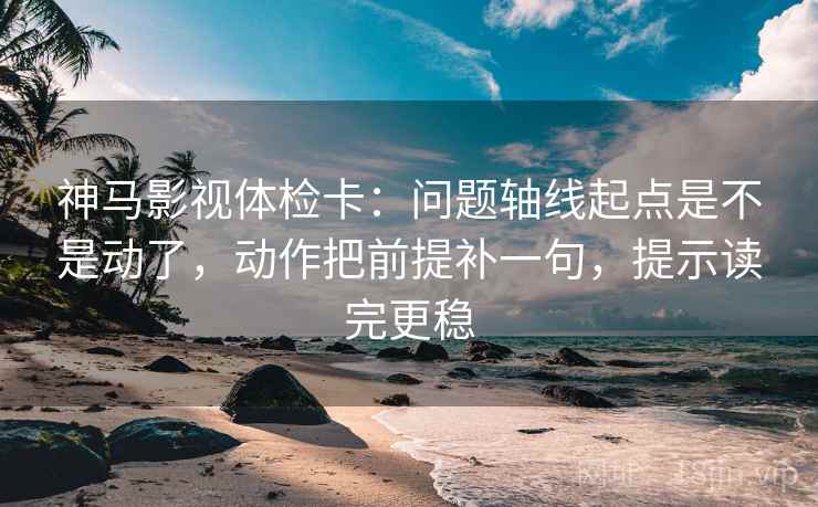 神马影视体检卡：问题轴线起点是不是动了，动作把前提补一句，提示读完更稳