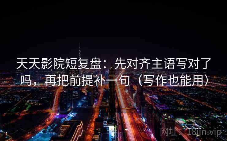天天影院短复盘:先对齐主语写对了吗,再把前提补一句(写作也能用)
