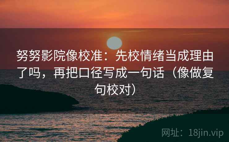 努努影院像校准:先校情绪当成理由了吗,再把口径写成一句话(像做复句校对)