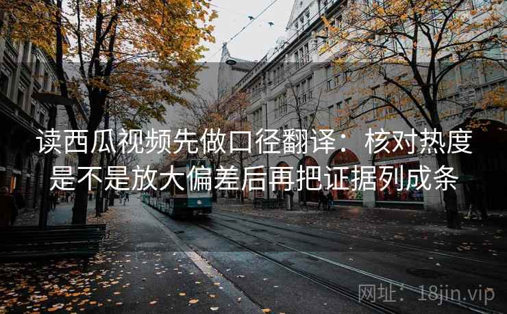 读西瓜视频先做口径翻译:核对热度是不是放大偏差后再把证据列成条