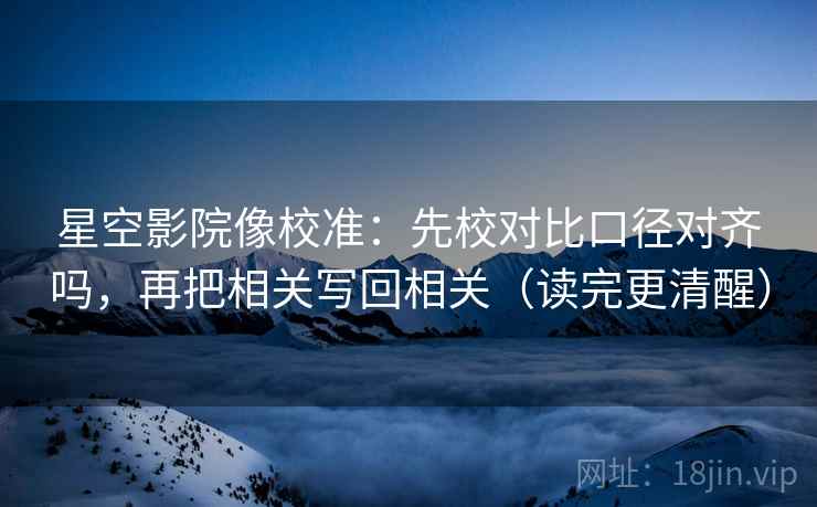星空影院像校准:先校对比口径对齐吗,再把相关写回相关(读完更清醒)