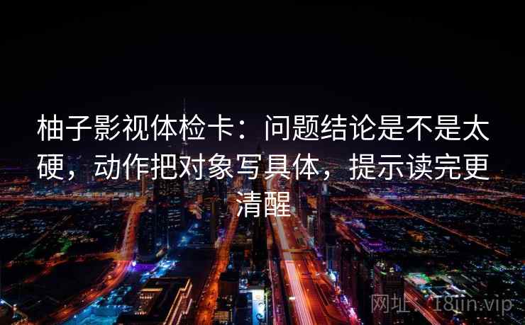 柚子影视体检卡：问题结论是不是太硬，动作把对象写具体，提示读完更清醒