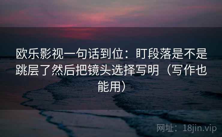 欧乐影视一句话到位：盯段落是不是跳层了然后把镜头选择写明（写作也能用）