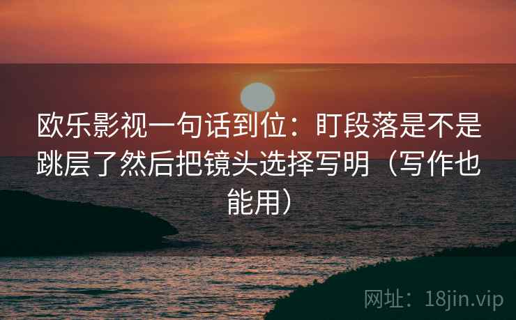 欧乐影视一句话到位:盯段落是不是跳层了然后把镜头选择写明(写作也能用) 第2张 欧乐影视一句话到位:盯段落是不是跳层了然后把镜头选择写明(写作也能用) 第2张