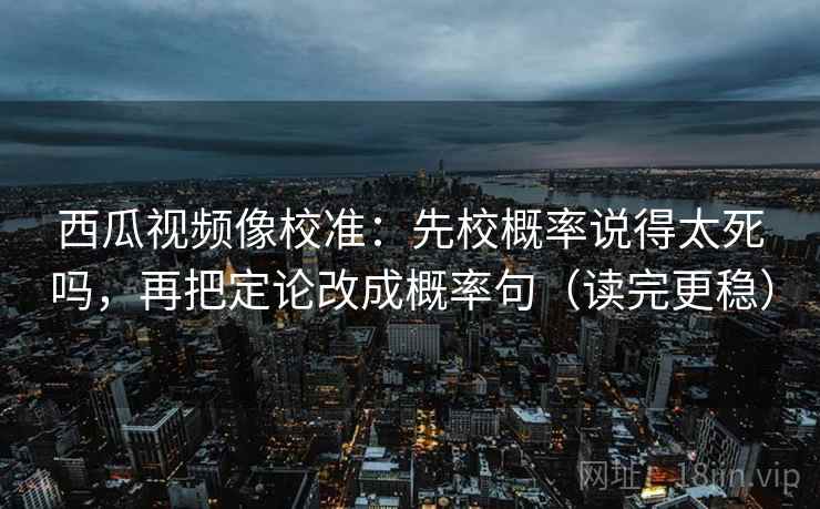 西瓜视频像校准：先校概率说得太死吗，再把定论改成概率句（读完更稳）