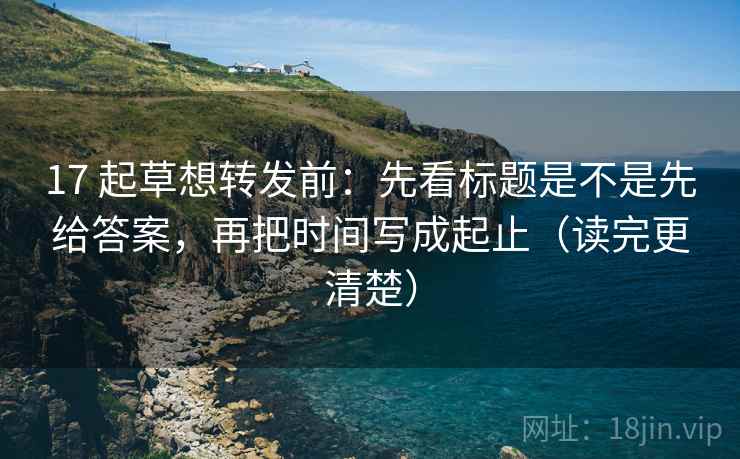 17 起草想转发前:先看标题是不是先给答案,再把时间写成起止(读完更清楚)